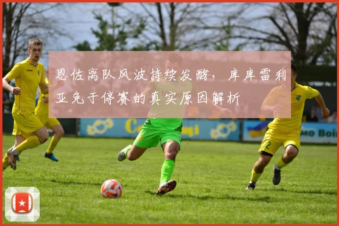 恩佐离队风波持续发酵,库库雷利亚免于停赛的真实原因解析