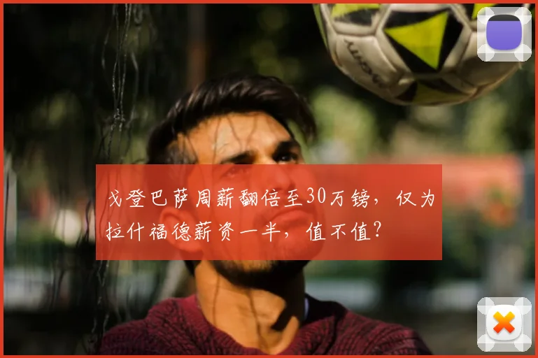 戈登巴萨周薪翻倍至30万镑，仅为拉什福德薪资一半，值不值？
