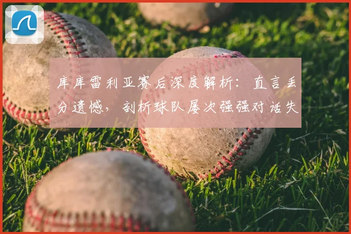 库库雷利亚赛后深度解析:直言丢分遗憾,剖析球队屡次强强对话失利的三大症结