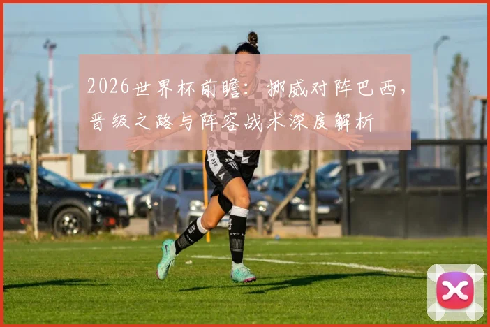 2026世界杯前瞻:挪威对阵巴西,晋级之路与阵容战术深度解析