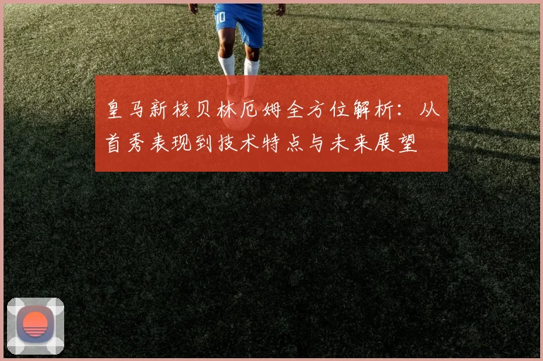 皇马新核贝林厄姆全方位解析:从首秀表现到技术特点与未来展望