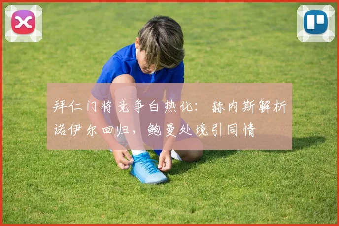 拜仁门将竞争白热化:赫内斯解析诺伊尔回归,鲍曼处境引同情