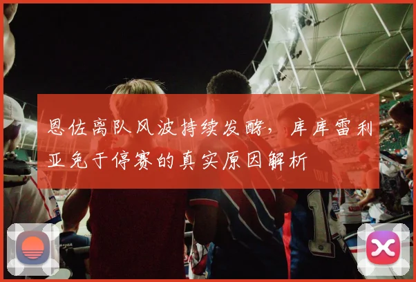 恩佐离队风波持续发酵，库库雷利亚免于停赛的真实原因解析