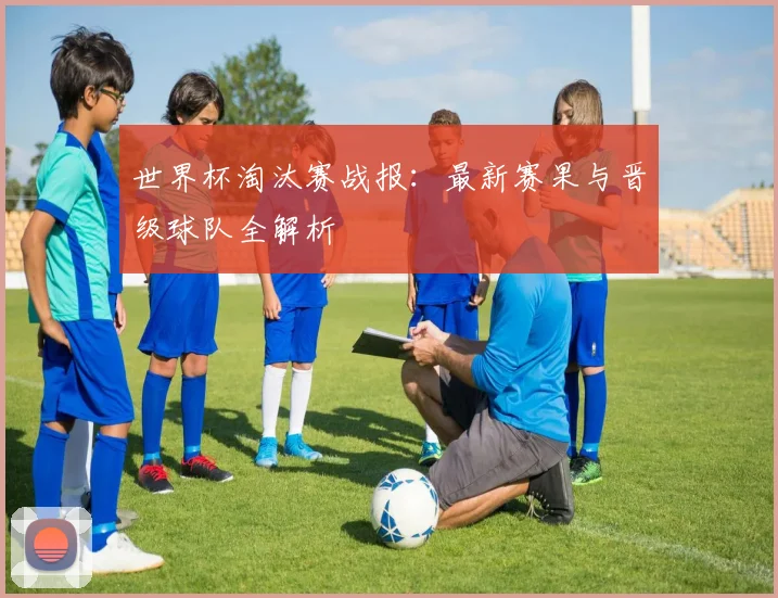 世界杯淘汰赛战报:最新赛果与晋级球队全解析
