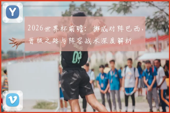 2026世界杯前瞻:挪威对阵巴西,晋级之路与阵容战术深度解析