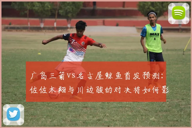 广岛三箭vs名古屋鲸鱼首发预测:佐佐木翔与川边骏的对决将如何影响比赛走势?