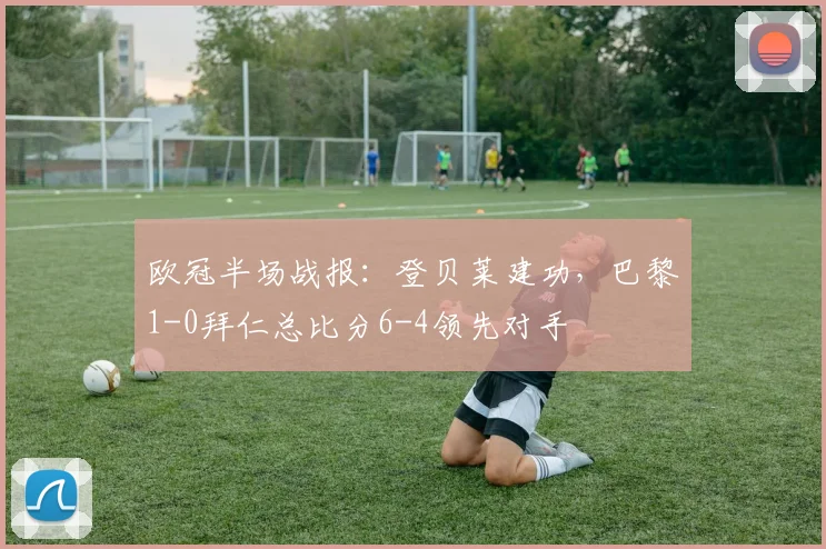 欧冠半场战报:登贝莱建功,巴黎1-0拜仁总比分6-4领先对手